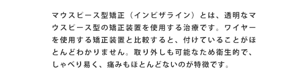 マウスピース矯正(マウスピース型矯正装置(インビザライン))とは、透明なマウスピース型の矯正装置を使用する治療です、ワイヤーを使用する矯正装置と比較すると、付けていることがほとんどわかりません。取り外しも可能なため衛生的で、しゃべり易く、痛みもほとんどないのが特徴です。